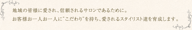 地域の皆様に愛され、信頼されるサロンであるために。お客様お一人お一人に”こだわり”を持ち、愛されるスタイリスト達を育成します。